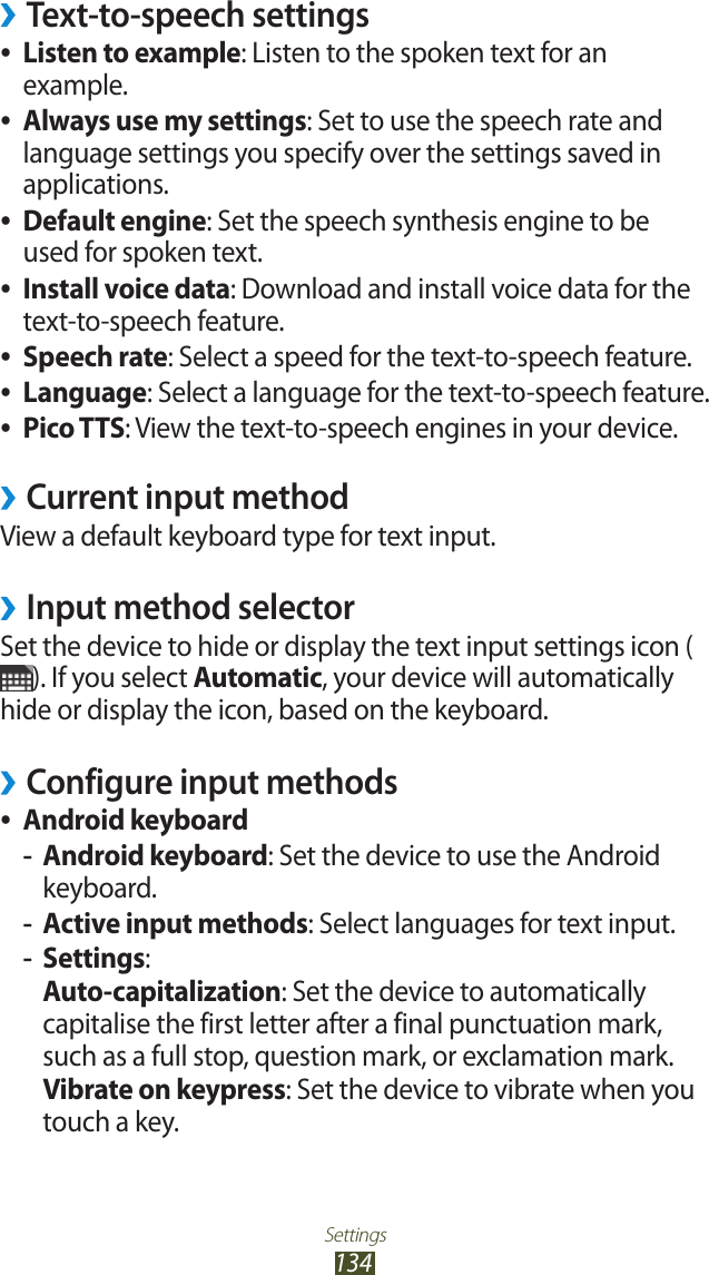 Settings134Text-to-speech settings &rsaquo;Listen to example ●: Listen to the spoken text for an example.Always use my settings ●: Set to use the speech rate and language settings you specify over the settings saved in applications.Default engine ●: Set the speech synthesis engine to be used for spoken text.Install voice data ●: Download and install voice data for the text-to-speech feature.Speech rate ●: Select a speed for the text-to-speech feature.Language ●: Select a language for the text-to-speech feature.Pico TTS ●: View the text-to-speech engines in your device.Current input method &rsaquo;View a default keyboard type for text input.Input method selector &rsaquo;Set the device to hide or display the text input settings icon (). If you select Automatic, your device will automatically hide or display the icon, based on the keyboard.Configure input methods &rsaquo;Android keyboard ●Android keyboard -: Set the device to use the Android keyboard.Active input methods -: Select languages for text input.Settings -:Auto-capitalization: Set the device to automatically capitalise the first letter after a final punctuation mark, such as a full stop, question mark, or exclamation mark.Vibrate on keypress: Set the device to vibrate when you touch a key.
