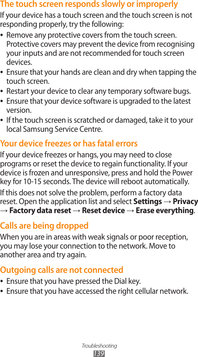 Troubleshooting139The touch screen responds slowly or improperlyIf your device has a touch screen and the touch screen is not responding properly, try the following:Remove any protective covers from the touch screen.  ●Protective covers may prevent the device from recognising your inputs and are not recommended for touch screen devices.Ensure that your hands are clean and dry when tapping the  ●touch screen.Restart your device to clear any temporary software bugs. ●Ensure that your device software is upgraded to the latest  ●version.If the touch screen is scratched or damaged, take it to your  ●local Samsung Service Centre.Your device freezes or has fatal errorsIf your device freezes or hangs, you may need to close programs or reset the device to regain functionality. If your device is frozen and unresponsive, press and hold the Power key for 10-15 seconds. The device will reboot automatically.If this does not solve the problem, perform a factory data reset. Open the application list and select Settings &rarr; Privacy &rarr; Factory data reset &rarr; Reset device &rarr; Erase everything.Calls are being droppedWhen you are in areas with weak signals or poor reception, you may lose your connection to the network. Move to another area and try again.Outgoing calls are not connectedEnsure that you have pressed the Dial key. ●Ensure that you have accessed the right cellular network. ●