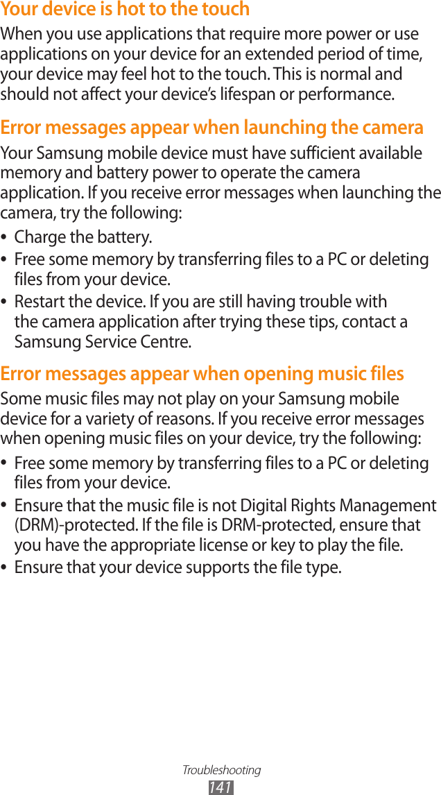 Troubleshooting141Your device is hot to the touchWhen you use applications that require more power or use applications on your device for an extended period of time, your device may feel hot to the touch. This is normal and should not affect your device&rsquo;s lifespan or performance.Error messages appear when launching the cameraYour Samsung mobile device must have sufficient available memory and battery power to operate the camera application. If you receive error messages when launching the camera, try the following:Charge the battery. ●Free some memory by transferring files to a PC or deleting  ●files from your device.Restart the device. If you are still having trouble with  ●the camera application after trying these tips, contact a Samsung Service Centre.Error messages appear when opening music filesSome music files may not play on your Samsung mobile device for a variety of reasons. If you receive error messages when opening music files on your device, try the following:Free some memory by transferring files to a PC or deleting  ●files from your device.Ensure that the music file is not Digital Rights Management  ●(DRM)-protected. If the file is DRM-protected, ensure that you have the appropriate license or key to play the file.Ensure that your device supports the file type. ●