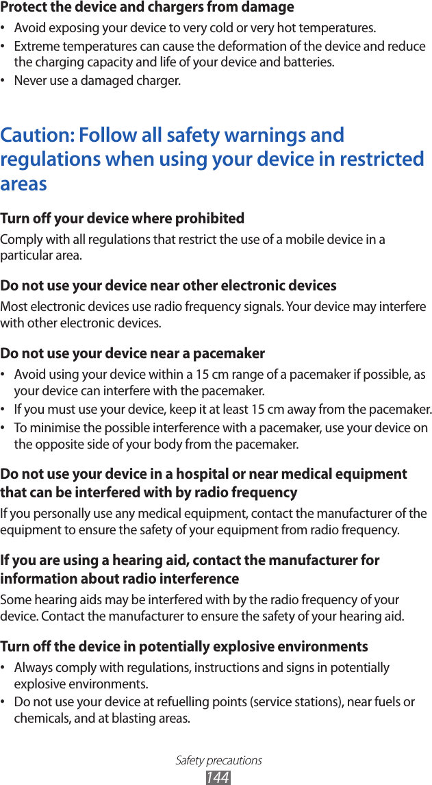 Safety precautions144Protect the device and chargers from damageAvoid exposing your device to very cold or very hot temperatures.&bull; Extreme temperatures can cause the deformation of the device and reduce &bull; the charging capacity and life of your device and batteries.Never use a damaged charger.&bull; Caution: Follow all safety warnings and regulations when using your device in restricted areasTurn off your device where prohibitedComply with all regulations that restrict the use of a mobile device in a particular area.Do not use your device near other electronic devicesMost electronic devices use radio frequency signals. Your device may interfere with other electronic devices.Do not use your device near a pacemakerAvoid using your device within a 15 cm range of a pacemaker if possible, as &bull; your device can interfere with the pacemaker.If you must use your device, keep it at least 15 cm away from the pacemaker.&bull; To minimise the possible interference with a pacemaker, use your device on &bull; the opposite side of your body from the pacemaker.Do not use your device in a hospital or near medical equipment that can be interfered with by radio frequencyIf you personally use any medical equipment, contact the manufacturer of the equipment to ensure the safety of your equipment from radio frequency.If you are using a hearing aid, contact the manufacturer for information about radio interferenceSome hearing aids may be interfered with by the radio frequency of your device. Contact the manufacturer to ensure the safety of your hearing aid.Turn off the device in potentially explosive environmentsAlways comply with regulations, instructions and signs in potentially &bull; explosive environments.Do not use your device at refuelling points (service stations), near fuels or &bull; chemicals, and at blasting areas.