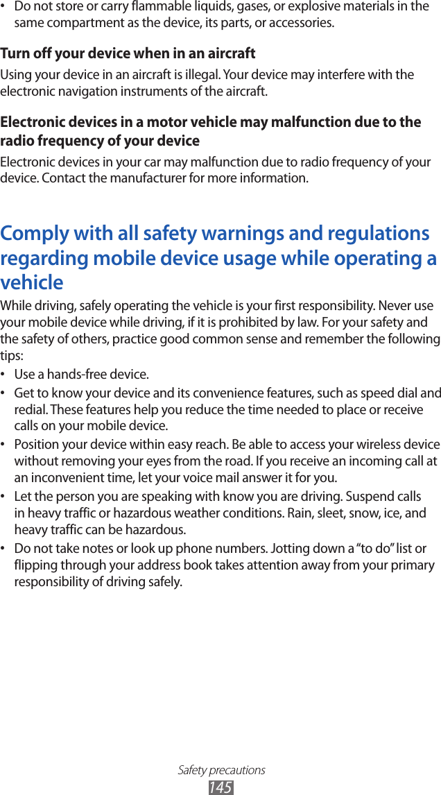 Safety precautions145Do not store or carry flammable liquids, gases, or explosive materials in the &bull; same compartment as the device, its parts, or accessories.Turn off your device when in an aircraftUsing your device in an aircraft is illegal. Your device may interfere with the electronic navigation instruments of the aircraft.Electronic devices in a motor vehicle may malfunction due to the radio frequency of your deviceElectronic devices in your car may malfunction due to radio frequency of your device. Contact the manufacturer for more information.Comply with all safety warnings and regulations regarding mobile device usage while operating a vehicleWhile driving, safely operating the vehicle is your first responsibility. Never use your mobile device while driving, if it is prohibited by law. For your safety and the safety of others, practice good common sense and remember the following tips:Use a hands-free device.&bull; Get to know your device and its convenience features, such as speed dial and &bull; redial. These features help you reduce the time needed to place or receive calls on your mobile device.Position your device within easy reach. Be able to access your wireless device &bull; without removing your eyes from the road. If you receive an incoming call at an inconvenient time, let your voice mail answer it for you.Let the person you are speaking with know you are driving. Suspend calls &bull; in heavy traffic or hazardous weather conditions. Rain, sleet, snow, ice, and heavy traffic can be hazardous.Do not take notes or look up phone numbers. Jotting down a &ldquo;to do&rdquo; list or &bull; flipping through your address book takes attention away from your primary responsibility of driving safely.