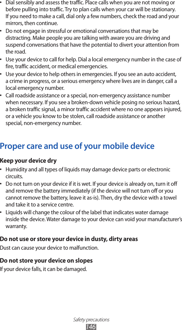 Safety precautions146Dial sensibly and assess the traffic. Place calls when you are not moving or &bull; before pulling into traffic. Try to plan calls when your car will be stationary. If you need to make a call, dial only a few numbers, check the road and your mirrors, then continue.Do not engage in stressful or emotional conversations that may be &bull; distracting. Make people you are talking with aware you are driving and suspend conversations that have the potential to divert your attention from the road.Use your device to call for help. Dial a local emergency number in the case of &bull; fire, traffic accident, or medical emergencies.Use your device to help others in emergencies. If you see an auto accident, &bull; a crime in progress, or a serious emergency where lives are in danger, call a local emergency number.Call roadside assistance or a special, non-emergency assistance number &bull; when necessary. If you see a broken-down vehicle posing no serious hazard, a broken traffic signal, a minor traffic accident where no one appears injured, or a vehicle you know to be stolen, call roadside assistance or another special, non-emergency number.Proper care and use of your mobile deviceKeep your device dryHumidity and all types of liquids may damage device parts or electronic &bull; circuits.Do not turn on your device if it is wet. If your device is already on, turn it off &bull; and remove the battery immediately (if the device will not turn off or you cannot remove the battery, leave it as-is). Then, dry the device with a towel and take it to a service centre.Liquids will change the colour of the label that indicates water damage &bull; inside the device. Water damage to your device can void your manufacturer&rsquo;s warranty.Do not use or store your device in dusty, dirty areasDust can cause your device to malfunction.Do not store your device on slopesIf your device falls, it can be damaged.