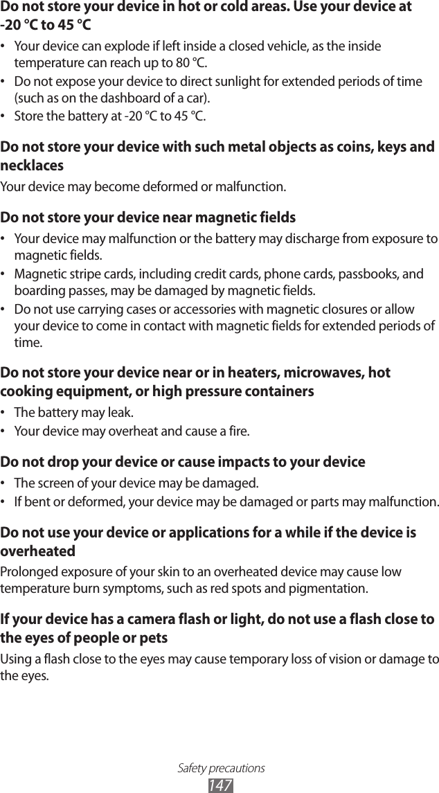 Safety precautions147Do not store your device in hot or cold areas. Use your device at  -20 &deg;C to 45 &deg;C Your device can explode if left inside a closed vehicle, as the inside &bull; temperature can reach up to 80 &deg;C.Do not expose your device to direct sunlight for extended periods of time &bull; (such as on the dashboard of a car).Store the battery at -20 &deg;C to 45 &deg;C.&bull; Do not store your device with such metal objects as coins, keys and necklacesYour device may become deformed or malfunction.Do not store your device near magnetic fieldsYour device may malfunction or the battery may discharge from exposure to &bull; magnetic fields.Magnetic stripe cards, including credit cards, phone cards, passbooks, and &bull; boarding passes, may be damaged by magnetic fields.Do not use carrying cases or accessories with magnetic closures or allow &bull; your device to come in contact with magnetic fields for extended periods of time.Do not store your device near or in heaters, microwaves, hot cooking equipment, or high pressure containersThe battery may leak.&bull; Your device may overheat and cause a fire.&bull; Do not drop your device or cause impacts to your deviceThe screen of your device may be damaged.&bull; If bent or deformed, your device may be damaged or parts may malfunction.&bull; Do not use your device or applications for a while if the device is overheatedProlonged exposure of your skin to an overheated device may cause low temperature burn symptoms, such as red spots and pigmentation.If your device has a camera flash or light, do not use a flash close to the eyes of people or petsUsing a flash close to the eyes may cause temporary loss of vision or damage to the eyes.