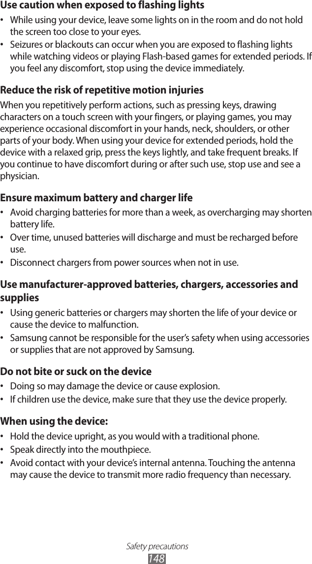 Safety precautions148Use caution when exposed to flashing lightsWhile using your device, leave some lights on in the room and do not hold &bull; the screen too close to your eyes.Seizures or blackouts can occur when you are exposed to flashing lights &bull; while watching videos or playing Flash-based games for extended periods. If you feel any discomfort, stop using the device immediately.Reduce the risk of repetitive motion injuriesWhen you repetitively perform actions, such as pressing keys, drawing characters on a touch screen with your fingers, or playing games, you may experience occasional discomfort in your hands, neck, shoulders, or other parts of your body. When using your device for extended periods, hold the device with a relaxed grip, press the keys lightly, and take frequent breaks. If you continue to have discomfort during or after such use, stop use and see a physician.Ensure maximum battery and charger lifeAvoid charging batteries for more than a week, as overcharging may shorten &bull; battery life.Over time, unused batteries will discharge and must be recharged before &bull; use.Disconnect chargers from power sources when not in use.&bull; Use manufacturer-approved batteries, chargers, accessories and suppliesUsing generic batteries or chargers may shorten the life of your device or &bull; cause the device to malfunction.Samsung cannot be responsible for the user&rsquo;s safety when using accessories &bull; or supplies that are not approved by Samsung.Do not bite or suck on the deviceDoing so may damage the device or cause explosion.&bull; If children use the device, make sure that they use the device properly.&bull; When using the device:Hold the device upright, as you would with a traditional phone.&bull; Speak directly into the mouthpiece.&bull; Avoid contact with your device&rsquo;s internal antenna. Touching the antenna &bull; may cause the device to transmit more radio frequency than necessary.