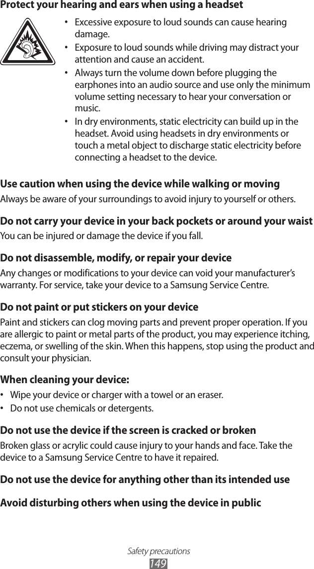 Safety precautions149Protect your hearing and ears when using a headsetExcessive exposure to loud sounds can cause hearing &bull; damage.Exposure to loud sounds while driving may distract your &bull; attention and cause an accident. Always turn the volume down before plugging the &bull; earphones into an audio source and use only the minimum volume setting necessary to hear your conversation or music.In dry environments, static electricity can build up in the &bull; headset. Avoid using headsets in dry environments or touch a metal object to discharge static electricity before connecting a headset to the device.Use caution when using the device while walking or movingAlways be aware of your surroundings to avoid injury to yourself or others.Do not carry your device in your back pockets or around your waistYou can be injured or damage the device if you fall.Do not disassemble, modify, or repair your deviceAny changes or modifications to your device can void your manufacturer&rsquo;s warranty. For service, take your device to a Samsung Service Centre.Do not paint or put stickers on your devicePaint and stickers can clog moving parts and prevent proper operation. If you are allergic to paint or metal parts of the product, you may experience itching, eczema, or swelling of the skin. When this happens, stop using the product and consult your physician.When cleaning your device:Wipe your device or charger with a towel or an eraser.&bull; Do not use chemicals or detergents.&bull; Do not use the device if the screen is cracked or brokenBroken glass or acrylic could cause injury to your hands and face. Take the device to a Samsung Service Centre to have it repaired.Do not use the device for anything other than its intended useAvoid disturbing others when using the device in public
