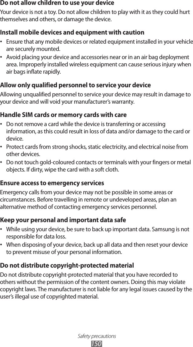 Safety precautions150Do not allow children to use your deviceYour device is not a toy. Do not allow children to play with it as they could hurt themselves and others, or damage the device.Install mobile devices and equipment with cautionEnsure that any mobile devices or related equipment installed in your vehicle &bull; are securely mounted. Avoid placing your device and accessories near or in an air bag deployment &bull; area. Improperly installed wireless equipment can cause serious injury when air bags inflate rapidly.Allow only qualified personnel to service your deviceAllowing unqualified personnel to service your device may result in damage to your device and will void your manufacturer&rsquo;s warranty.Handle SIM cards or memory cards with careDo not remove a card while the device is transferring or accessing &bull; information, as this could result in loss of data and/or damage to the card or device.Protect cards from strong shocks, static electricity, and electrical noise from &bull; other devices.Do not touch gold-coloured contacts or terminals with your fingers or metal &bull; objects. If dirty, wipe the card with a soft cloth.Ensure access to emergency servicesEmergency calls from your device may not be possible in some areas or circumstances. Before travelling in remote or undeveloped areas, plan an alternative method of contacting emergency services personnel.Keep your personal and important data safeWhile using your device, be sure to back up important data. Samsung is not &bull; responsible for data loss.When disposing of your device, back up all data and then reset your device &bull; to prevent misuse of your personal information.Do not distribute copyright-protected materialDo not distribute copyright-protected material that you have recorded to others without the permission of the content owners. Doing this may violate copyright laws. The manufacturer is not liable for any legal issues caused by the user&rsquo;s illegal use of copyrighted material.