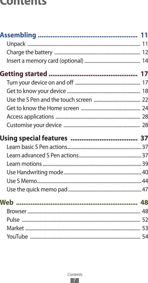 Contents7Assembling  .......................................................  11Unpack  ................................................................................................. 11Charge the battery  ..........................................................................  12Insert a memory card (optional) ................................................  14Getting started  .................................................  17Turn your device on and off  ........................................................  17Get to know your device  ............................................................... 18Use the S Pen and the touch screen  ........................................  22Get to know the Home screen  ...................................................  24Access applications  .........................................................................  28Customise your device  ..................................................................  28Using special features  .....................................  37Learn basic S Pen actions................................................................ 37Learn advanced S Pen actions ...................................................... 37Learn motions ..................................................................................... 39Use Handwriting mode ...................................................................40Use S Memo.......................................................................................... 44Use the quick memo pad ............................................................... 47Web  ...................................................................  48Browser  .................................................................................................  48Pulse  ......................................................................................................  52Market  ...................................................................................................  53YouTube  ...............................................................................................  54Contents
