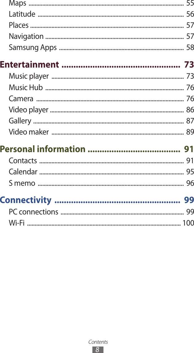 Contents8Maps  ......................................................................................................  55Latitude  ................................................................................................  56Places  .....................................................................................................  57Navigation  ...........................................................................................  57Samsung Apps  ..................................................................................  58Entertainment  ..................................................  73Music player  .......................................................................................  73Music Hub  ...........................................................................................  76Camera  .................................................................................................  76Video player  ........................................................................................  86Gallery  ...................................................................................................  87Video maker  .......................................................................................  89Personal information  .......................................  91Contacts  ...............................................................................................  91Calendar  ...............................................................................................  95S memo  ................................................................................................  96Connectivity  .....................................................  99PC connections  ................................................................................. 99Wi-Fi  ..................................................................................................... 100