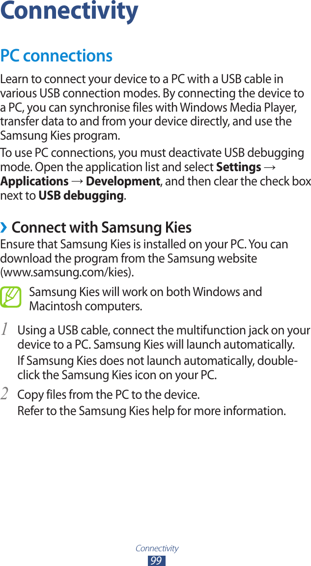 Connectivity99ConnectivityPC connectionsLearn to connect your device to a PC with a USB cable in various USB connection modes. By connecting the device to a PC, you can synchronise files with Windows Media Player, transfer data to and from your device directly, and use the Samsung Kies program.To use PC connections, you must deactivate USB debugging mode. Open the application list and select Settings → Applications → Development, and then clear the check box next to USB debugging. ›Connect with Samsung KiesEnsure that Samsung Kies is installed on your PC. You can download the program from the Samsung website  (www.samsung.com/kies).Samsung Kies will work on both Windows and Macintosh computers.Using a USB cable, connect the multifunction jack on your 1 device to a PC. Samsung Kies will launch automatically.If Samsung Kies does not launch automatically, double-click the Samsung Kies icon on your PC.Copy files from the PC to the device.2 Refer to the Samsung Kies help for more information.