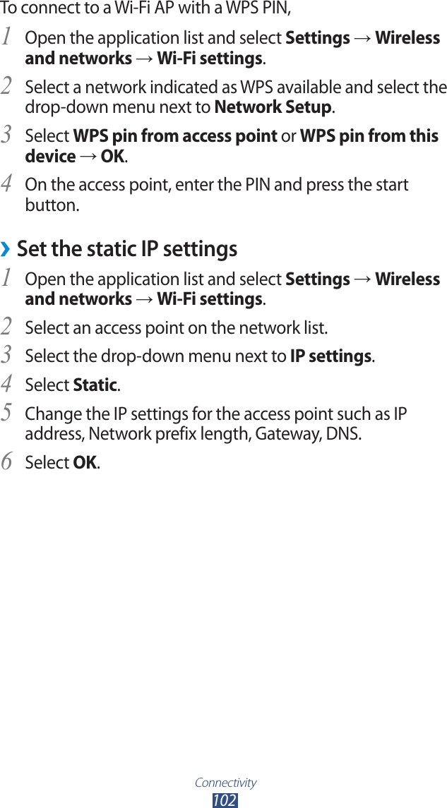 Connectivity102To connect to a Wi-Fi AP with a WPS PIN,Open the application list and select 1 Settings → Wireless and networks → Wi-Fi settings.Select a network indicated as WPS available and select the 2 drop-down menu next to Network Setup.Select 3 WPS pin from access point or WPS pin from this device → OK.On the access point, enter the PIN and press the start 4 button.Set the static IP settings ›Open the application list and select 1 Settings → Wireless and networks → Wi-Fi settings.Select an access point on the network list.2 Select the drop-down menu next to 3 IP settings.Select 4 Static.Change the IP settings for the access point such as IP 5 address, Network prefix length, Gateway, DNS.Select 6 OK.