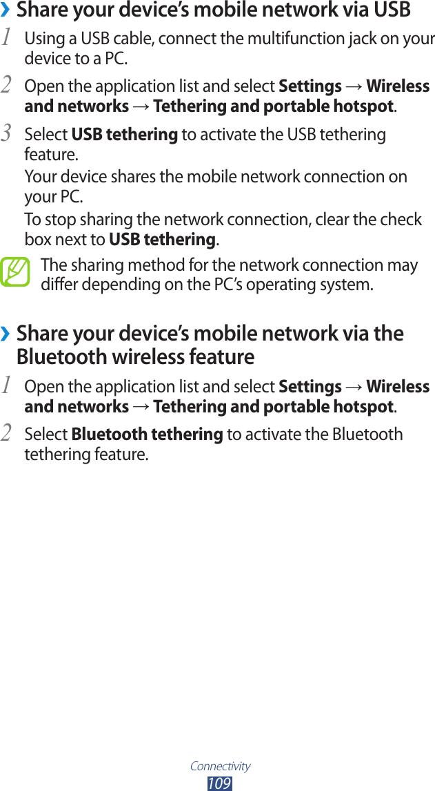 Connectivity109 ›Share your device’s mobile network via USBUsing a USB cable, connect the multifunction jack on your 1 device to a PC.Open the application list and select 2 Settings → Wireless and networks → Tethering and portable hotspot.Select 3 USB tethering to activate the USB tethering feature.Your device shares the mobile network connection on your PC.To stop sharing the network connection, clear the check box next to USB tethering.The sharing method for the network connection may differ depending on the PC’s operating system. ›Share your device’s mobile network via the Bluetooth wireless featureOpen the application list and select 1 Settings → Wireless and networks → Tethering and portable hotspot.Select 2 Bluetooth tethering to activate the Bluetooth tethering feature.