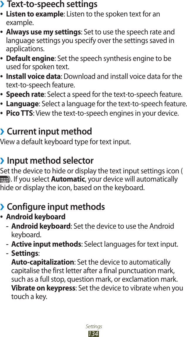 Settings134Text-to-speech settings ›Listen to example ●: Listen to the spoken text for an example.Always use my settings ●: Set to use the speech rate and language settings you specify over the settings saved in applications.Default engine ●: Set the speech synthesis engine to be used for spoken text.Install voice data ●: Download and install voice data for the text-to-speech feature.Speech rate ●: Select a speed for the text-to-speech feature.Language ●: Select a language for the text-to-speech feature.Pico TTS ●: View the text-to-speech engines in your device.Current input method ›View a default keyboard type for text input.Input method selector ›Set the device to hide or display the text input settings icon (). If you select Automatic, your device will automatically hide or display the icon, based on the keyboard.Configure input methods ›Android keyboard ●Android keyboard -: Set the device to use the Android keyboard.Active input methods -: Select languages for text input.Settings -:Auto-capitalization: Set the device to automatically capitalise the first letter after a final punctuation mark, such as a full stop, question mark, or exclamation mark.Vibrate on keypress: Set the device to vibrate when you touch a key.