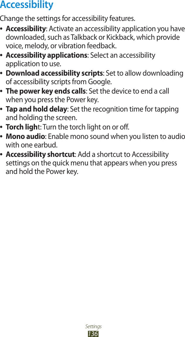 Settings136AccessibilityChange the settings for accessibility features.Accessibility ●: Activate an accessibility application you have downloaded, such as Talkback or Kickback, which provide voice, melody, or vibration feedback.Accessibility applications ●: Select an accessibility application to use.Download accessibility scripts ●: Set to allow downloading of accessibility scripts from Google.The power key ends calls ●: Set the device to end a call when you press the Power key.Tap and hold delay ●: Set the recognition time for tapping and holding the screen.Torch ligh ●t: Turn the torch light on or off.Mono audio ●: Enable mono sound when you listen to audio with one earbud.Accessibility shortcut ●: Add a shortcut to Accessibility settings on the quick menu that appears when you press and hold the Power key.