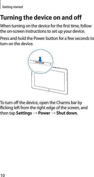 10Getting startedTurning the device on and offWhen turning on the device for the first time, follow the on-screen instructions to set up your device.Press and hold the Power button for a few seconds to turn on the device.To turn off the device, open the Charms bar by flicking left from the right edge of the screen, and then tap Settings → Power → Shut down.