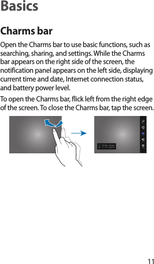 11BasicsCharms barOpen the Charms bar to use basic functions, such as searching, sharing, and settings. While the Charms bar appears on the right side of the screen, the notification panel appears on the left side, displaying current time and date, Internet connection status, and battery power level.To open the Charms bar, flick left from the right edge of the screen. To close the Charms bar, tap the screen.