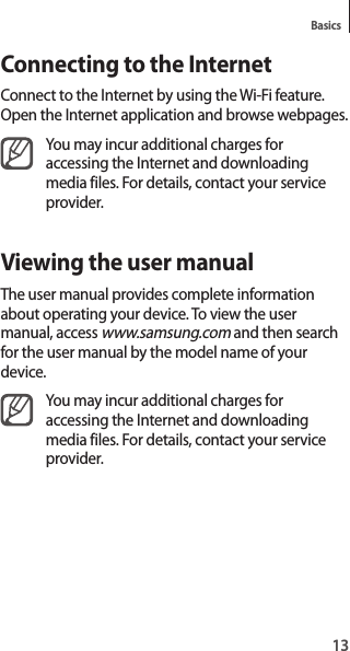 13BasicsConnecting to the InternetConnect to the Internet by using the Wi-Fi feature. Open the Internet application and browse webpages.You may incur additional charges for accessing the Internet and downloading media files. For details, contact your service provider.Viewing the user manualThe user manual provides complete information about operating your device. To view the user manual, access www.samsung.com and then search for the user manual by the model name of your device.You may incur additional charges for accessing the Internet and downloading media files. For details, contact your service provider.