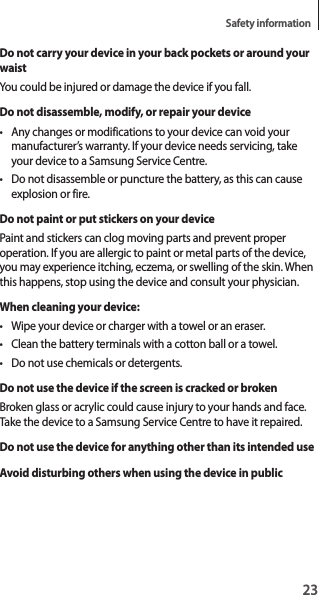 23Safety informationDo not carry your device in your back pockets or around your waistYou could be injured or damage the device if you fall.Do not disassemble, modify, or repair your device• Any changes or modifications to your device can void your manufacturer’s warranty. If your device needs servicing, take your device to a Samsung Service Centre.• Do not disassemble or puncture the battery, as this can cause explosion or fire.Do not paint or put stickers on your devicePaint and stickers can clog moving parts and prevent proper operation. If you are allergic to paint or metal parts of the device, you may experience itching, eczema, or swelling of the skin. When this happens, stop using the device and consult your physician.When cleaning your device:• Wipe your device or charger with a towel or an eraser.• Clean the battery terminals with a cotton ball or a towel.• Do not use chemicals or detergents.Do not use the device if the screen is cracked or brokenBroken glass or acrylic could cause injury to your hands and face. Take the device to a Samsung Service Centre to have it repaired.Do not use the device for anything other than its intended useAvoid disturbing others when using the device in public