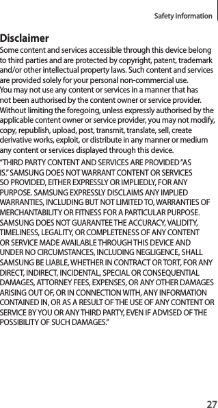 27Safety informationDisclaimerSome content and services accessible through this device belong to third parties and are protected by copyright, patent, trademark and/or other intellectual property laws. Such content and services are provided solely for your personal non-commercial use. You may not use any content or services in a manner that has not been authorised by the content owner or service provider. Without limiting the foregoing, unless expressly authorised by the applicable content owner or service provider, you may not modify, copy, republish, upload, post, transmit, translate, sell, create derivative works, exploit, or distribute in any manner or medium any content or services displayed through this device.“THIRD PARTY CONTENT AND SERVICES ARE PROVIDED “AS IS.” SAMSUNG DOES NOT WARRANT CONTENT OR SERVICES SO PROVIDED, EITHER EXPRESSLY OR IMPLIEDLY, FOR ANY PURPOSE. SAMSUNG EXPRESSLY DISCLAIMS ANY IMPLIED WARRANTIES, INCLUDING BUT NOT LIMITED TO, WARRANTIES OF MERCHANTABILITY OR FITNESS FOR A PARTICULAR PURPOSE. SAMSUNG DOES NOT GUARANTEE THE ACCURACY, VALIDITY, TIMELINESS, LEGALITY, OR COMPLETENESS OF ANY CONTENT OR SERVICE MADE AVAILABLE THROUGH THIS DEVICE AND UNDER NO CIRCUMSTANCES, INCLUDING NEGLIGENCE, SHALL SAMSUNG BE LIABLE, WHETHER IN CONTRACT OR TORT, FOR ANY DIRECT, INDIRECT, INCIDENTAL, SPECIAL OR CONSEQUENTIAL DAMAGES, ATTORNEY FEES, EXPENSES, OR ANY OTHER DAMAGES ARISING OUT OF, OR IN CONNECTION WITH, ANY INFORMATION CONTAINED IN, OR AS A RESULT OF THE USE OF ANY CONTENT OR SERVICE BY YOU OR ANY THIRD PARTY, EVEN IF ADVISED OF THE POSSIBILITY OF SUCH DAMAGES.”