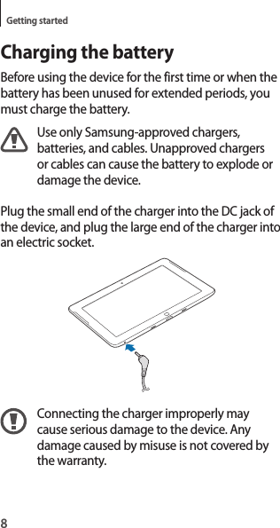 8Getting startedCharging the batteryBefore using the device for the first time or when the battery has been unused for extended periods, you must charge the battery.Use only Samsung-approved chargers, batteries, and cables. Unapproved chargers or cables can cause the battery to explode or damage the device.Plug the small end of the charger into the DC jack of the device, and plug the large end of the charger into an electric socket.Connecting the charger improperly may cause serious damage to the device. Any damage caused by misuse is not covered by the warranty.