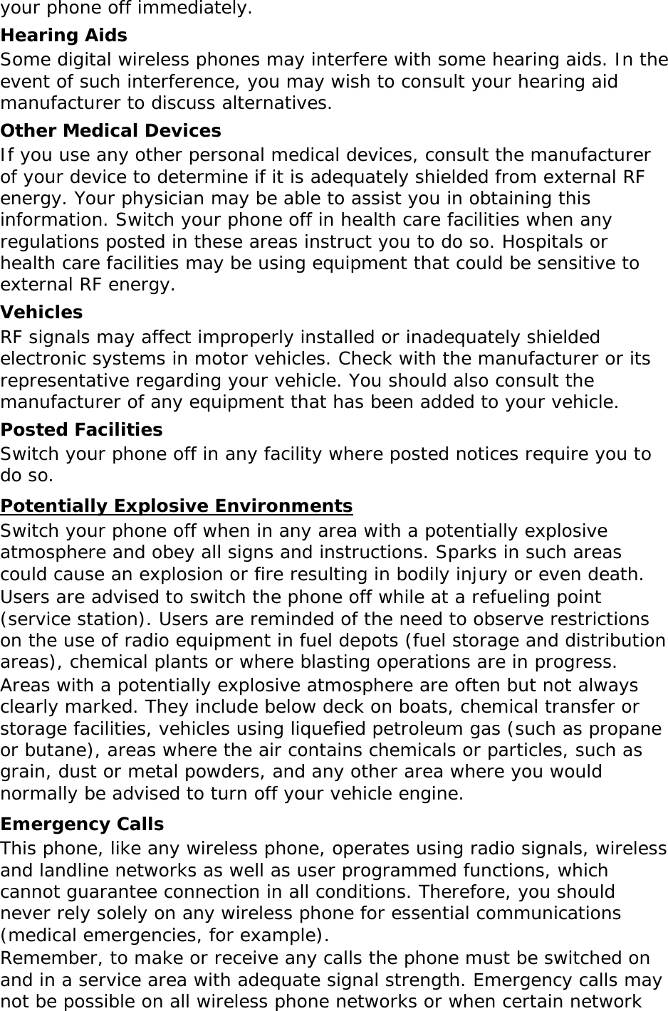 your phone off immediately. Hearing Aids Some digital wireless phones may interfere with some hearing aids. In the event of such interference, you may wish to consult your hearing aid manufacturer to discuss alternatives. Other Medical Devices If you use any other personal medical devices, consult the manufacturer of your device to determine if it is adequately shielded from external RF energy. Your physician may be able to assist you in obtaining this information. Switch your phone off in health care facilities when any regulations posted in these areas instruct you to do so. Hospitals or health care facilities may be using equipment that could be sensitive to external RF energy. Vehicles RF signals may affect improperly installed or inadequately shielded electronic systems in motor vehicles. Check with the manufacturer or its representative regarding your vehicle. You should also consult the manufacturer of any equipment that has been added to your vehicle. Posted Facilities Switch your phone off in any facility where posted notices require you to do so. Potentially Explosive Environments Switch your phone off when in any area with a potentially explosive atmosphere and obey all signs and instructions. Sparks in such areas could cause an explosion or fire resulting in bodily injury or even death. Users are advised to switch the phone off while at a refueling point (service station). Users are reminded of the need to observe restrictions on the use of radio equipment in fuel depots (fuel storage and distribution areas), chemical plants or where blasting operations are in progress. Areas with a potentially explosive atmosphere are often but not always clearly marked. They include below deck on boats, chemical transfer or storage facilities, vehicles using liquefied petroleum gas (such as propane or butane), areas where the air contains chemicals or particles, such as grain, dust or metal powders, and any other area where you would normally be advised to turn off your vehicle engine. Emergency Calls This phone, like any wireless phone, operates using radio signals, wireless and landline networks as well as user programmed functions, which cannot guarantee connection in all conditions. Therefore, you should never rely solely on any wireless phone for essential communications (medical emergencies, for example). Remember, to make or receive any calls the phone must be switched on and in a service area with adequate signal strength. Emergency calls may not be possible on all wireless phone networks or when certain network 