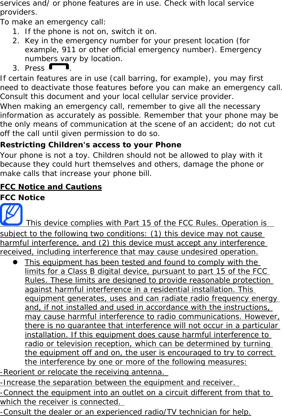 services and/ or phone features are in use. Check with local service providers. To make an emergency call: 1. If the phone is not on, switch it on. 2. Key in the emergency number for your present location (for example, 911 or other official emergency number). Emergency numbers vary by location. 3. Press  . If certain features are in use (call barring, for example), you may first need to deactivate those features before you can make an emergency call. Consult this document and your local cellular service provider. When making an emergency call, remember to give all the necessary information as accurately as possible. Remember that your phone may be the only means of communication at the scene of an accident; do not cut off the call until given permission to do so. Restricting Children&apos;s access to your Phone Your phone is not a toy. Children should not be allowed to play with it because they could hurt themselves and others, damage the phone or make calls that increase your phone bill. FCC Notice and Cautions FCC Notice  This device complies with Part 15 of the FCC Rules. Operation is  subject to the following two conditions: (1) this device may not cause harmful interference, and (2) this device must accept any interference received, including interference that may cause undesired operation.  This equipment has been tested and found to comply with the limits for a Class B digital device, pursuant to part 15 of the FCC Rules. These limits are designed to provide reasonable protection against harmful interference in a residential installation. This equipment generates, uses and can radiate radio frequency energy and, if not installed and used in accordance with the instructions, may cause harmful interference to radio communications. However, there is no guarantee that interference will not occur in a particular installation. If this equipment does cause harmful interference to radio or television reception, which can be determined by turning the equipment off and on, the user is encouraged to try to correct the interference by one or more of the following measures: -Reorient or relocate the receiving antenna.  -Increase the separation between the equipment and receiver.  -Connect the equipment into an outlet on a circuit different from that to which the receiver is connected.  -Consult the dealer or an experienced radio/TV technician for help. 