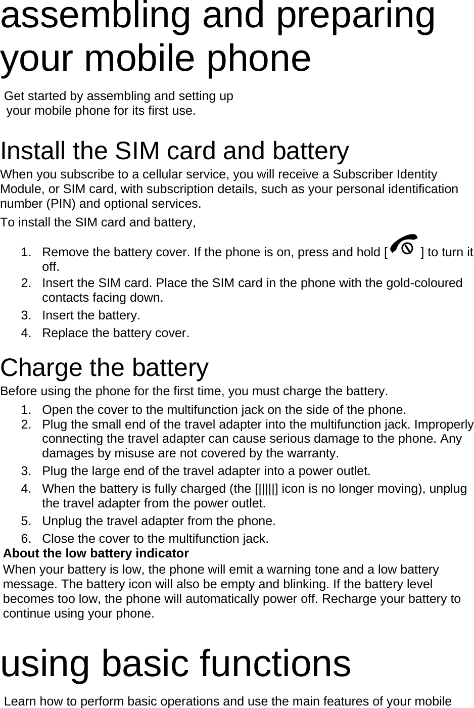 assembling and preparing your mobile phone    Get started by assembling and setting up     your mobile phone for its first use.  Install the SIM card and battery When you subscribe to a cellular service, you will receive a Subscriber Identity Module, or SIM card, with subscription details, such as your personal identification number (PIN) and optional services. To install the SIM card and battery, 1.  Remove the battery cover. If the phone is on, press and hold [ ] to turn it off. 2.  Insert the SIM card. Place the SIM card in the phone with the gold-coloured contacts facing down. 3. Insert the battery. 4.  Replace the battery cover.  Charge the battery Before using the phone for the first time, you must charge the battery. 1.  Open the cover to the multifunction jack on the side of the phone. 2.  Plug the small end of the travel adapter into the multifunction jack. Improperly connecting the travel adapter can cause serious damage to the phone. Any damages by misuse are not covered by the warranty. 3.  Plug the large end of the travel adapter into a power outlet. 4.  When the battery is fully charged (the [|||||] icon is no longer moving), unplug the travel adapter from the power outlet. 5.  Unplug the travel adapter from the phone. 6.  Close the cover to the multifunction jack. About the low battery indicator When your battery is low, the phone will emit a warning tone and a low battery message. The battery icon will also be empty and blinking. If the battery level becomes too low, the phone will automatically power off. Recharge your battery to continue using your phone.  using basic functions  Learn how to perform basic operations and use the main features of your mobile 