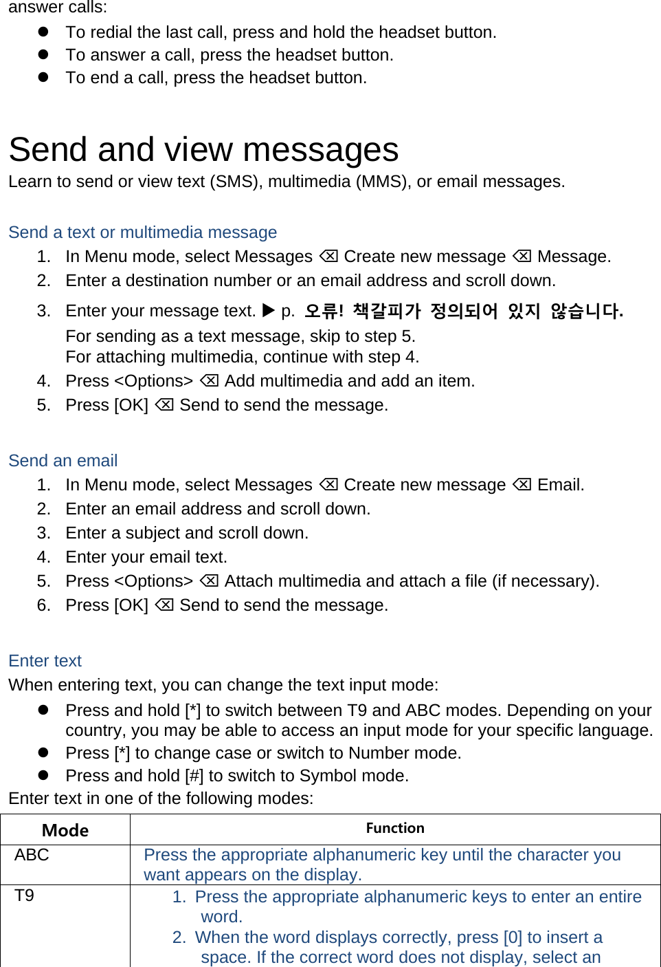 answer calls:   To redial the last call, press and hold the headset button.   To answer a call, press the headset button.   To end a call, press the headset button.  Send and view messages Learn to send or view text (SMS), multimedia (MMS), or email messages.  Send a text or multimedia message 1.  In Menu mode, select Messages  Create new message  Message. 2.  Enter a destination number or an email address and scroll down. 3.  Enter your message text.  p.  오류!  책갈피가 정의되어 있지 않습니다. For sending as a text message, skip to step 5. For attaching multimedia, continue with step 4. 4. Press &lt;Options&gt;  Add multimedia and add an item. 5. Press [OK]  Send to send the message.  Send an email 1.  In Menu mode, select Messages  Create new message  Email. 2.  Enter an email address and scroll down. 3.  Enter a subject and scroll down. 4.  Enter your email text. 5. Press &lt;Options&gt;  Attach multimedia and attach a file (if necessary). 6. Press [OK]  Send to send the message.  Enter text When entering text, you can change the text input mode:   Press and hold [*] to switch between T9 and ABC modes. Depending on your country, you may be able to access an input mode for your specific language.   Press [*] to change case or switch to Number mode.   Press and hold [#] to switch to Symbol mode. Enter text in one of the following modes: Mode  Function ABC  Press the appropriate alphanumeric key until the character you want appears on the display. T9  1.  Press the appropriate alphanumeric keys to enter an entire word. 2.  When the word displays correctly, press [0] to insert a space. If the correct word does not display, select an 