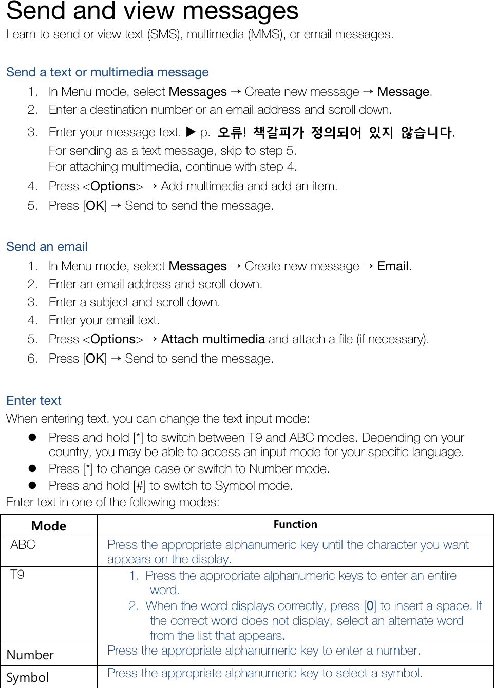    Send and view messages Learn to send or view text (SMS), multimedia (MMS), or email messages.  Send a text or multimedia message 1. In Menu mode, select Messages → Create new message → Message. 2. Enter a destination number or an email address and scroll down. 3. Enter your message text. X p.  오류!  책갈피가 정의되어 있지 않습니다. For sending as a text message, skip to step 5. For attaching multimedia, continue with step 4. 4. Press &lt;Options&gt; → Add multimedia and add an item. 5. Press [OK] → Send to send the message.  Send an email 1. In Menu mode, select Messages → Create new message → Email. 2. Enter an email address and scroll down. 3. Enter a subject and scroll down. 4. Enter your email text. 5. Press &lt;Options&gt; → Attach multimedia and attach a file (if necessary). 6. Press [OK] → Send to send the message.  Enter text When entering text, you can change the text input mode: z Press and hold [*] to switch between T9 and ABC modes. Depending on your country, you may be able to access an input mode for your specific language. z Press [*] to change case or switch to Number mode. z Press and hold [#] to switch to Symbol mode. Enter text in one of the following modes: Mode  Function ABC  Press the appropriate alphanumeric key until the character you want appears on the display. T9  1. Press the appropriate alphanumeric keys to enter an entire word. 2. When the word displays correctly, press [0] to insert a space. If the correct word does not display, select an alternate word from the list that appears. Number  Press the appropriate alphanumeric key to enter a number. Symbol  Press the appropriate alphanumeric key to select a symbol. 