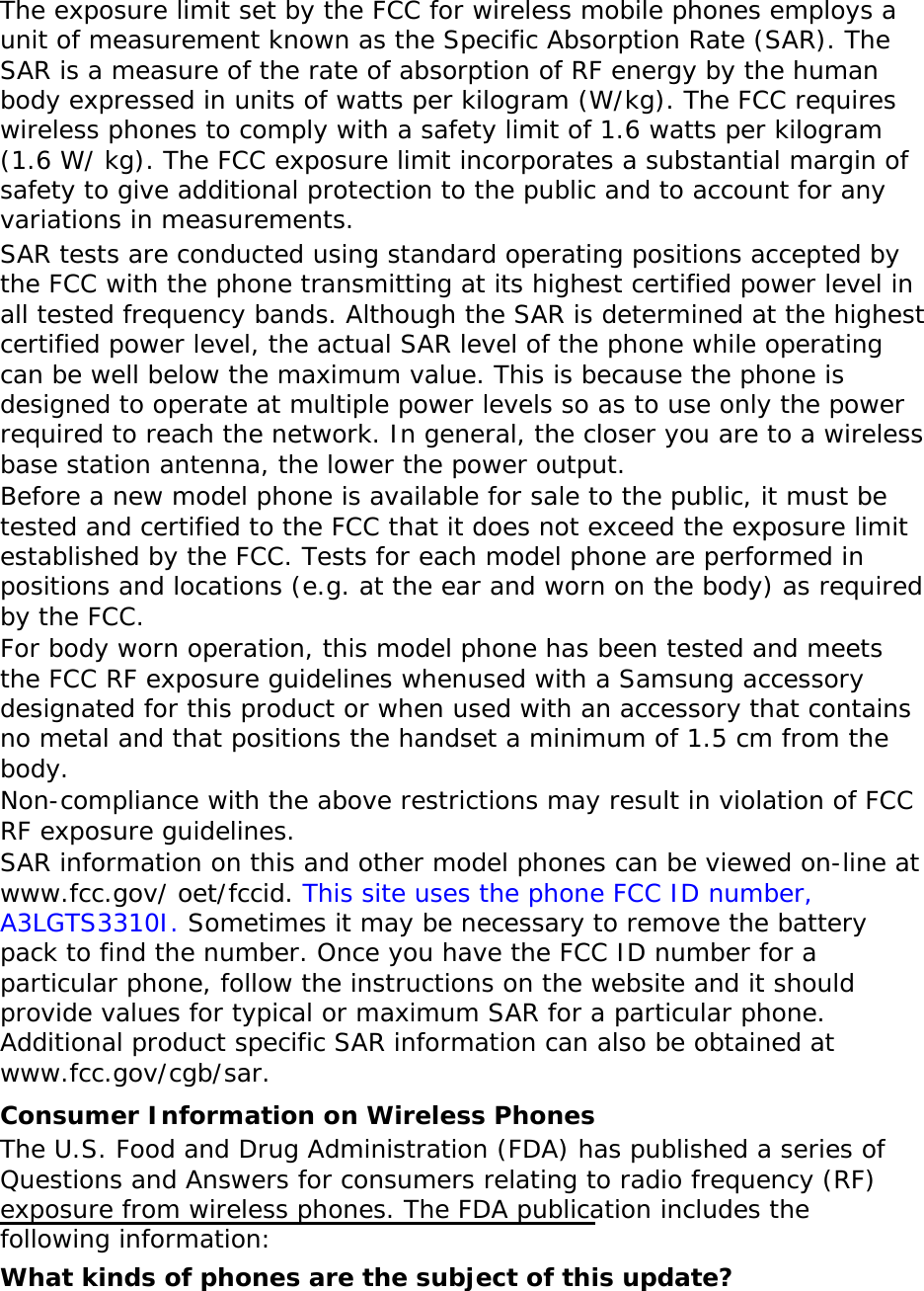   The exposure limit set by the FCC for wireless mobile phones employs a unit of measurement known as the Specific Absorption Rate (SAR). The SAR is a measure of the rate of absorption of RF energy by the human body expressed in units of watts per kilogram (W/kg). The FCC requires wireless phones to comply with a safety limit of 1.6 watts per kilogram (1.6 W/ kg). The FCC exposure limit incorporates a substantial margin of safety to give additional protection to the public and to account for any variations in measurements. SAR tests are conducted using standard operating positions accepted by the FCC with the phone transmitting at its highest certified power level in all tested frequency bands. Although the SAR is determined at the highest certified power level, the actual SAR level of the phone while operating can be well below the maximum value. This is because the phone is designed to operate at multiple power levels so as to use only the power required to reach the network. In general, the closer you are to a wireless base station antenna, the lower the power output. Before a new model phone is available for sale to the public, it must be tested and certified to the FCC that it does not exceed the exposure limit established by the FCC. Tests for each model phone are performed in positions and locations (e.g. at the ear and worn on the body) as required by the FCC.   For body worn operation, this model phone has been tested and meets the FCC RF exposure guidelines whenused with a Samsung accessory designated for this product or when used with an accessory that contains no metal and that positions the handset a minimum of 1.5 cm from the body.  Non-compliance with the above restrictions may result in violation of FCC RF exposure guidelines. SAR information on this and other model phones can be viewed on-line at www.fcc.gov/ oet/fccid. This site uses the phone FCC ID number, A3LGTS3310I. Sometimes it may be necessary to remove the battery pack to find the number. Once you have the FCC ID number for a particular phone, follow the instructions on the website and it should provide values for typical or maximum SAR for a particular phone. Additional product specific SAR information can also be obtained at www.fcc.gov/cgb/sar. Consumer Information on Wireless Phones The U.S. Food and Drug Administration (FDA) has published a series of Questions and Answers for consumers relating to radio frequency (RF) exposure from wireless phones. The FDA publication includes the following information: What kinds of phones are the subject of this update? 