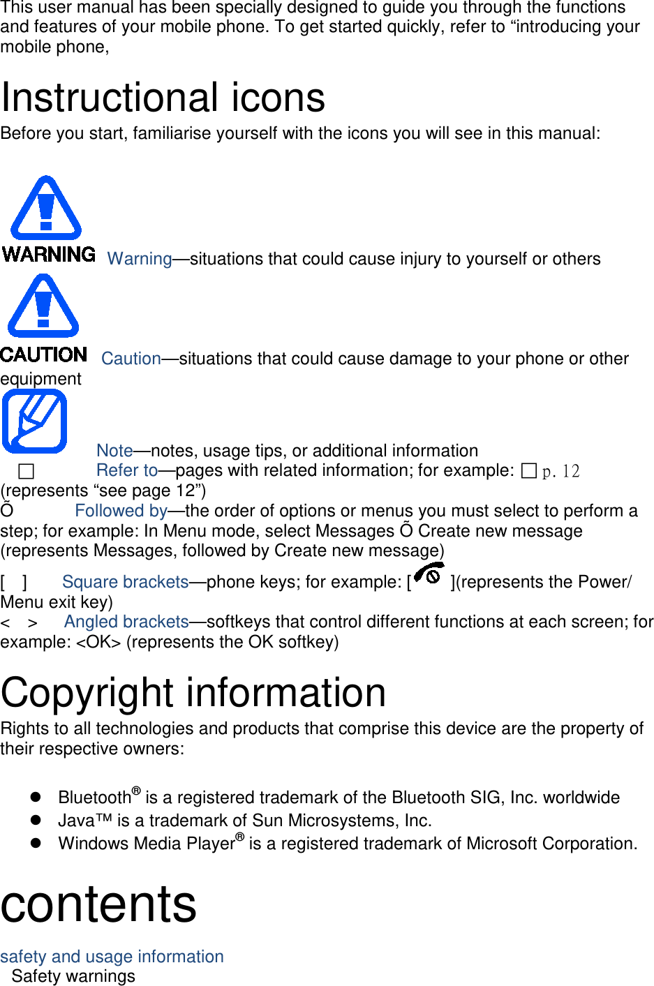 This user manual has been specially designed to guide you through the functions and features of your mobile phone. To get started quickly, refer to “introducing your mobile phone,  Instructional icons Before you start, familiarise yourself with the icons you will see in this manual:     Warning—situations that could cause injury to yourself or others  Caution—situations that could cause damage to your phone or other equipment    Note—notes, usage tips, or additional information          Refer to—pages with related information; for example:  p. 12 (represents “see page 12”) Õ       Followed by—the order of options or menus you must select to perform a step; for example: In Menu mode, select Messages Õ Create new message (represents Messages, followed by Create new message) [  ]    Square brackets—phone keys; for example: [ ](represents the Power/ Menu exit key) &lt;  &gt;   Angled brackets—softkeys that control different functions at each screen; for example: &lt;OK&gt; (represents the OK softkey)  Copyright information Rights to all technologies and products that comprise this device are the property of their respective owners:   Bluetooth® is a registered trademark of the Bluetooth SIG, Inc. worldwide  Java™ is a trademark of Sun Microsystems, Inc.  Windows Media Player® is a registered trademark of Microsoft Corporation.  contents safety and usage information     Safety warnings     