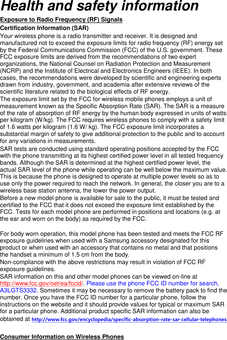 Health and safety information Exposure to Radio Frequency (RF) Signals Certification Information (SAR) Your wireless phone is a radio transmitter and receiver. It is designed and manufactured not to exceed the exposure limits for radio frequency (RF) energy set by the Federal Communications Commission (FCC) of the U.S. government. These FCC exposure limits are derived from the recommendations of two expert organizations, the National Counsel on Radiation Protection and Measurement (NCRP) and the Institute of Electrical and Electronics Engineers (IEEE). In both cases, the recommendations were developed by scientific and engineering experts drawn from industry, government, and academia after extensive reviews of the scientific literature related to the biological effects of RF energy. The exposure limit set by the FCC for wireless mobile phones employs a unit of measurement known as the Specific Absorption Rate (SAR). The SAR is a measure of the rate of absorption of RF energy by the human body expressed in units of watts per kilogram (W/kg). The FCC requires wireless phones to comply with a safety limit of 1.6 watts per kilogram (1.6 W/ kg). The FCC exposure limit incorporates a substantial margin of safety to give additional protection to the public and to account for any variations in measurements. SAR tests are conducted using standard operating positions accepted by the FCC with the phone transmitting at its highest certified power level in all tested frequency bands. Although the SAR is determined at the highest certified power level, the actual SAR level of the phone while operating can be well below the maximum value. This is because the phone is designed to operate at multiple power levels so as to use only the power required to reach the network. In general, the closer you are to a wireless base station antenna, the lower the power output. Before a new model phone is available for sale to the public, it must be tested and certified to the FCC that it does not exceed the exposure limit established by the FCC. Tests for each model phone are performed in positions and locations (e.g. at the ear and worn on the body) as required by the FCC.      For body worn operation, this model phone has been tested and meets the FCC RF exposure guidelines when used with a Samsung accessory designated for this product or when used with an accessory that contains no metal and that positions the handset a minimum of 1.5 cm from the body.   Non-compliance with the above restrictions may result in violation of FCC RF exposure guidelines. SAR information on this and other model phones can be viewed on-line at http://www.fcc.gov/oet/ea/fccid/. Please use the phone FCC ID number for search, A3LGTS3332. Sometimes it may be necessary to remove the battery pack to find the number. Once you have the FCC ID number for a particular phone, follow the instructions on the website and it should provide values for typical or maximum SAR for a particular phone. Additional product specific SAR information can also be obtained at http://www.fcc.gov/encyclopedia/specific-absorption-rate-sar-cellular-telephones  Consumer Information on Wireless Phones 