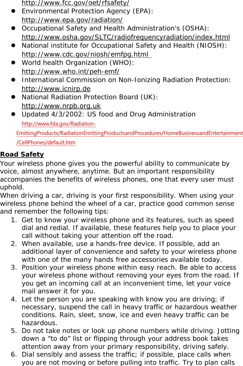  http://www.fcc.gov/oet/rfsafety/  Environmental Protection Agency (EPA):  http://www.epa.gov/radiation/  Occupational Safety and Health Administration&apos;s (OSHA):        http://www.osha.gov/SLTC/radiofrequencyradiation/index.html  National institute for Occupational Safety and Health (NIOSH):  http://www.cdc.gov/niosh/emfpg.html   World health Organization (WHO):  http://www.who.int/peh-emf/  International Commission on Non-Ionizing Radiation Protection:  http://www.icnirp.de  National Radiation Protection Board (UK):  http://www.nrpb.org.uk  Updated 4/3/2002: US food and Drug Administration  http://www.fda.gov/Radiation-EmittingProducts/RadiationEmittingProductsandProcedures/HomeBusinessandEntertainment/CellPhones/default.htm Road Safety Your wireless phone gives you the powerful ability to communicate by voice, almost anywhere, anytime. But an important responsibility accompanies the benefits of wireless phones, one that every user must uphold. When driving a car, driving is your first responsibility. When using your wireless phone behind the wheel of a car, practice good common sense and remember the following tips: 1. Get to know your wireless phone and its features, such as speed dial and redial. If available, these features help you to place your call without taking your attention off the road. 2. When available, use a hands-free device. If possible, add an additional layer of convenience and safety to your wireless phone with one of the many hands free accessories available today. 3. Position your wireless phone within easy reach. Be able to access your wireless phone without removing your eyes from the road. If you get an incoming call at an inconvenient time, let your voice mail answer it for you. 4. Let the person you are speaking with know you are driving; if necessary, suspend the call in heavy traffic or hazardous weather conditions. Rain, sleet, snow, ice and even heavy traffic can be hazardous. 5. Do not take notes or look up phone numbers while driving. Jotting down a “to do” list or flipping through your address book takes attention away from your primary responsibility, driving safely. 6. Dial sensibly and assess the traffic; if possible, place calls when you are not moving or before pulling into traffic. Try to plan calls 