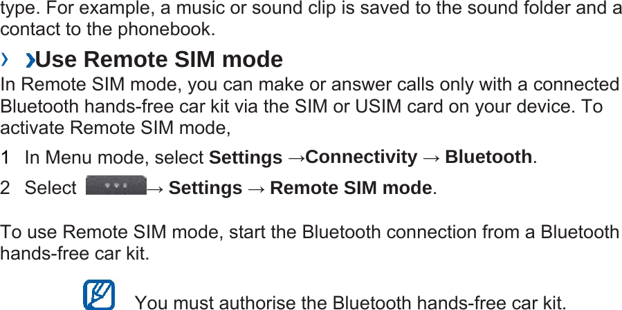 type. For example, a music or sound clip is saved to the sound folder and a contact to the phonebook.   ›  Use Remote SIM mode   In Remote SIM mode, you can make or answer calls only with a connected Bluetooth hands-free car kit via the SIM or USIM card on your device. To activate Remote SIM mode,   1  In Menu mode, select Settings →Connectivity → Bluetooth.  2 Select  → Settings → Remote SIM mode.  To use Remote SIM mode, start the Bluetooth connection from a Bluetooth hands-free car kit.     You must authorise the Bluetooth hands-free car kit.   