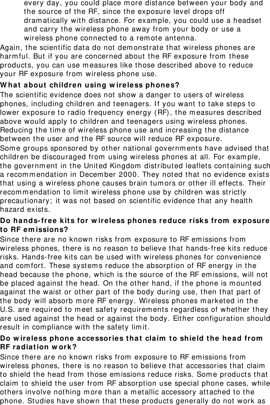 every day, you could place m ore distance bet ween your body and the source of t he RF, since t he exposure level drops off dram at ically wit h dist ance. For exam ple, you could use a headset  and carry the wireless phone away from  your body or use a wireless phone connect ed t o a rem ot e ant enna. Again, t he scient ific dat a do not  dem onst rate t hat  wireless phones are harm ful. But  if you are concerned about the RF exposure from  t hese product s, you can use m easures like t hose described above to reduce your RF exposure from  wireless phone use. W hat  a bout  children using w ireless phone s? The scientific evidence does not  show a danger t o users of wireless phones, including children and t eenagers. I f you want  t o t ake st eps to lower exposure t o radio frequency energy ( RF), t he m easures described above would apply to children and t eenagers using wireless phones. Reducing the t im e of wireless phone use and increasing the distance bet ween t he user and t he RF source will reduce RF exposure. Som e groups sponsored by other nat ional governm ent s have advised that  children be discouraged from  using wireless phones at  all. For exam ple, the governm ent  in t he Unit ed Kingdom  dist ribut ed leaflet s containing such a recom m endat ion in Decem ber 2000. They not ed that no evidence exist s that  using a wireless phone causes brain t um ors or ot her ill effect s. Their recom m endat ion to lim it  wireless phone use by children was st rict ly precautionary;  it  was not based on scient ific evidence that  any healt h hazard exist s.   Do hands- free k it s for  w ire le ss ph ones re duce  r isks from  e xposur e t o RF em issions? Since t here are no known risks from  exposure to RF em issions from  wireless phones, t here is no reason to believe that  hands- free kits reduce risks. Hands- free kit s can be used with wireless phones for convenience and com fort. These system s reduce t he absorpt ion of RF energy in t he head because t he phone, which is t he source of t he RF em issions, will not  be placed against  t he head. On t he other hand, if t he phone is m ount ed against  t he waist  or ot her part  of the body during use, t hen t hat  part of the body will absorb m ore RF energy. Wireless phones m arketed in t he U.S. are required to m eet safet y requirem ent s regardless of whet her t hey are used against  t he head or against t he body. Eit her configuration should result  in com pliance with the safet y lim it . Do w ire le ss phone acce ssories t ha t cla im  t o shield t he he ad from  RF ra dia t ion w or k? Since t here are no known risks from  exposure to RF em issions from  wireless phones, t here is no reason to believe that  accessories t hat  claim  to shield t he head from  t hose em issions reduce risks. Som e product s t hat  claim  t o shield t he user from  RF absorpt ion use special phone cases, while ot hers involve nothing m ore t han a m etallic accessory at tached to t he phone. St udies have shown that t hese product s generally do not  work as 