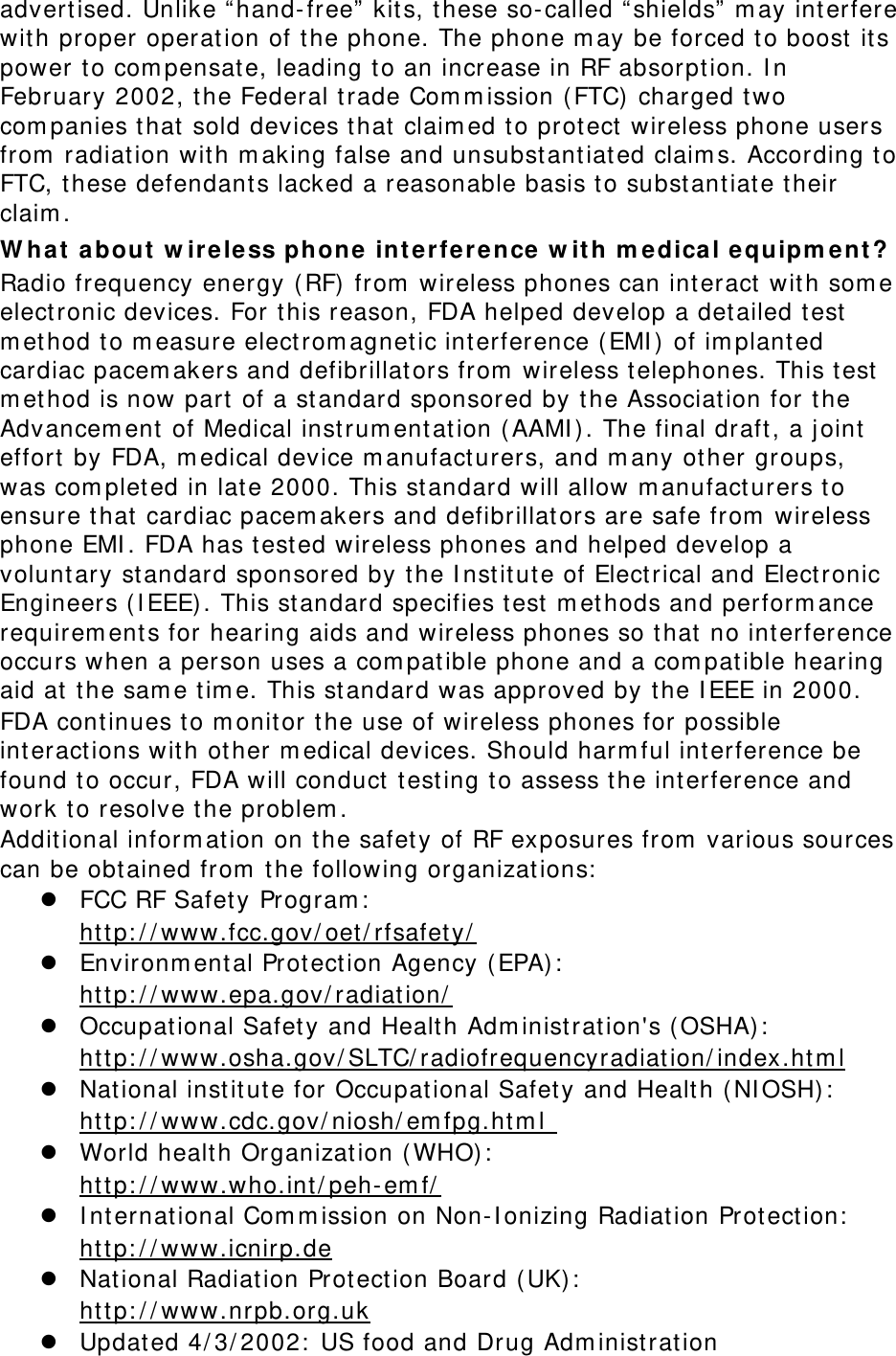 advert ised. Unlike “ hand- free”  kit s, t hese so- called “ shields”  m ay int erfere wit h proper operation of t he phone. The phone m ay be forced t o boost  it s power t o com pensat e, leading t o an increase in RF absorpt ion. I n February 2002, the Federal t rade Com m ission ( FTC) charged two com panies t hat  sold devices that  claim ed t o prot ect  wireless phone users from  radiation wit h m aking false and unsubstantiat ed claim s. According to FTC, these defendants lacked a reasonable basis t o subst ant iat e t heir claim . W hat  a bout  w ir eless phone int erfe re nce  w it h m edica l e quipm e nt ? Radio frequency energy (RF) from  wireless phones can int eract with som e elect ronic devices. For t his reason, FDA helped develop a det ailed t est m et hod t o m easure elect rom agnet ic interference ( EMI )  of im plant ed cardiac pacem akers and defibrillat ors from  wireless telephones. This t est  m et hod is now part  of a st andard sponsored by t he Associat ion for t he Advancem ent  of Medical inst rum ent at ion (AAMI ) . The final draft , a j oint  effort  by FDA, m edical device m anufact urers, and m any ot her groups, was com plet ed in late 2000. This st andard will allow m anufact urers t o ensure t hat  cardiac pacem akers and defibrillat ors are safe from  wireless phone EMI . FDA has tested wireless phones and helped develop a volunt ary st andard sponsored by the I nst it ut e of Electrical and Electronic Engineers ( I EEE) . This st andard specifies t est m ethods and perform ance requirem ents for hearing aids and wireless phones so t hat  no interference occurs when a person uses a com pat ible phone and a com pat ible hearing aid at  t he sam e t im e. This standard was approved by the I EEE in 2000. FDA cont inues to m onit or t he use of wireless phones for possible int eractions with ot her m edical devices. Should harm ful interference be found t o occur, FDA will conduct t esting t o assess the int erference and work t o resolve the problem . Additional inform at ion on t he safet y of RF exposures from  various sources can be obt ained from  t he following organizations:   FCC RF Safet y Program :   ht t p: / / www.fcc.gov/ oet / rfsafet y/   Environm ent al Prot ect ion Agency ( EPA):   ht t p: / / www.epa.gov/ radiat ion/   Occupat ional Safet y and Health Adm inist ration&apos;s ( OSHA) :          ht tp: / / www.osha.gov/ SLTC/ radiofrequencyradiation/ index.ht m l  National inst it ut e for Occupational Safet y and Healt h ( NI OSH) :   ht t p: / / www.cdc.gov/ niosh/ em fpg.ht m l   World healt h Organizat ion ( WHO) :   ht t p: / / www.who.int / peh- em f/   I nternat ional Com m ission on Non- I onizing Radiation Prot ect ion:   ht t p: / / www.icnirp.de  National Radiat ion Prot ection Board ( UK) :   ht t p: / / www.nrpb.org.uk  Updat ed 4/ 3/ 2002:  US food and Drug Adm inistrat ion 