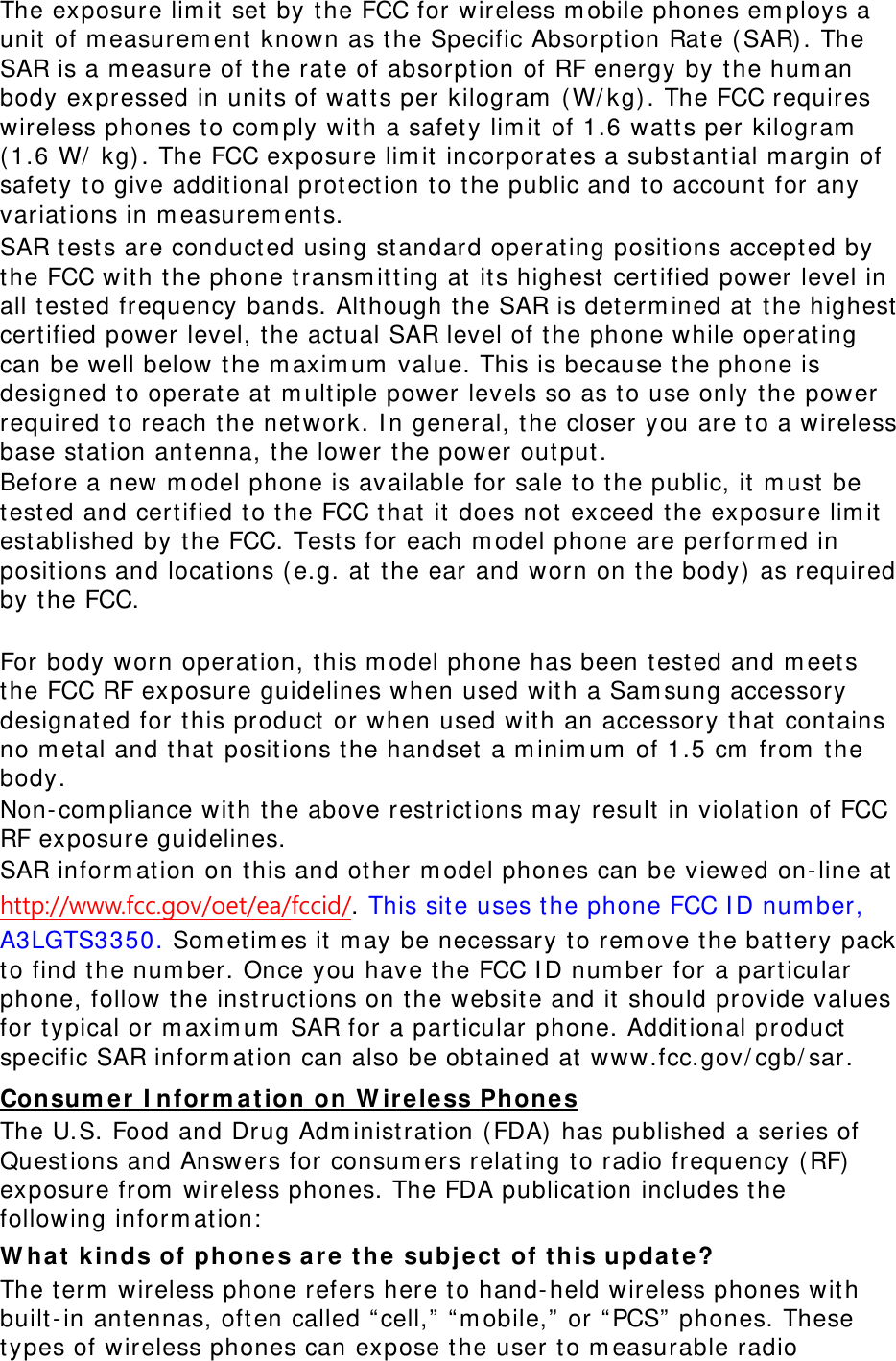 The exposure lim it  set by the FCC for wireless m obile phones em ploys a unit  of m easurem ent  known as t he Specific Absorpt ion Rat e ( SAR). The SAR is a m easure of t he rat e of absorpt ion of RF energy by t he hum an body expressed in unit s of wat ts per kilogram  ( W/ kg) . The FCC requires wireless phones t o com ply wit h a safet y lim it of 1.6 wat t s per kilogram  ( 1.6 W/  kg) . The FCC exposure lim it  incorporat es a subst ant ial m argin of safet y t o give additional prot ect ion to the public and t o account  for any variat ions in m easurem ents. SAR t est s are conduct ed using st andard operat ing posit ions accept ed by the FCC wit h t he phone t ransm it ting at it s highest  cert ified power level in all t ested frequency bands. Alt hough the SAR is det erm ined at t he highest  cert ified power level, t he act ual SAR level of t he phone while operat ing can be well below the m axim um  value. This is because t he phone is designed t o operat e at  m ult iple power levels so as to use only t he power required t o reach the net work. I n general, t he closer you are t o a wireless base st at ion antenna, the lower t he power output . Before a new m odel phone is available for sale t o t he public, it  m ust be tested and certified t o t he FCC t hat  it  does not  exceed the exposure lim it  est ablished by the FCC. Test s for each m odel phone are perform ed in posit ions and locat ions ( e.g. at t he ear and worn on t he body)  as required by t he FCC.      For body worn operat ion, t his m odel phone has been t est ed and m eets the FCC RF exposure guidelines when used wit h a Sam sung accessory designat ed for t his product  or when used wit h an accessory t hat  cont ains no m etal and that  posit ions the handset a m inim um  of 1.5 cm  from  t he body.  Non- com pliance wit h t he above rest rict ions m ay result in violat ion of FCC RF exposure guidelines. SAR inform at ion on this and ot her m odel phones can be viewed on- line at  http://www.fcc.gov/oet/ea/fccid/. This sit e uses the phone FCC I D num ber, A3LGTS3350. Som et im es it m ay be necessary t o rem ove t he bat tery pack to find the num ber. Once you have t he FCC I D num ber for a particular phone, follow t he instructions on t he websit e and it should provide values for t ypical or m axim um  SAR for a part icular phone. Addit ional product  specific SAR inform at ion can also be obt ained at  www.fcc.gov/ cgb/ sar. Consum e r I nfor m at ion  on W ir ele ss Phon es The U.S. Food and Drug Adm inist rat ion (FDA)  has published a series of Quest ions and Answers for consum ers relating t o radio frequency ( RF) exposure from  wireless phones. The FDA publicat ion includes t he following inform at ion:  W hat  k inds of phones a re  t he  subj e ct  of t his update ? The t erm  wireless phone refers here t o hand- held wireless phones wit h built-in antennas, oft en called “ cell,”  “ m obile,”  or “ PCS”  phones. These types of wireless phones can expose the user t o m easurable radio 
