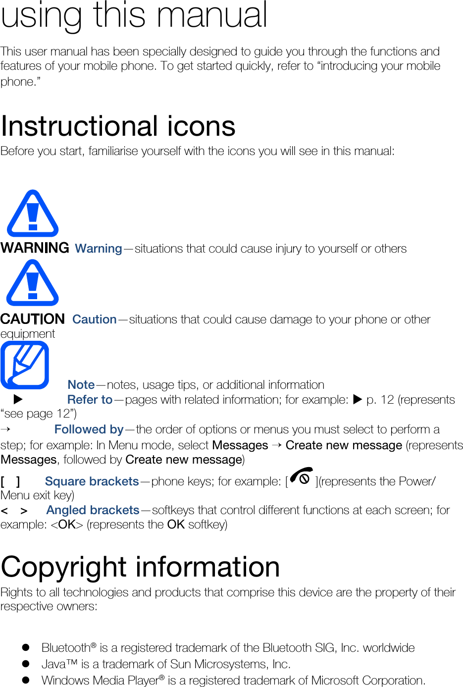   using this manual This user manual has been specially designed to guide you through the functions and features of your mobile phone. To get started quickly, refer to “introducing your mobile phone.”  Instructional icons Before you start, familiarise yourself with the icons you will see in this manual:     Warning—situations that could cause injury to yourself or others  Caution—situations that could cause damage to your phone or other equipment    Note—notes, usage tips, or additional information   X       Refer to—pages with related information; for example: X p. 12 (represents “see page 12”) →       Followed by—the order of options or menus you must select to perform a step; for example: In Menu mode, select Messages → Create new message (represents Messages, followed by Create new message) [  ]    Square brackets—phone keys; for example: [ ](represents the Power/ Menu exit key) &lt;  &gt;   Angled brackets—softkeys that control different functions at each screen; for example: &lt;OK&gt; (represents the OK softkey)  Copyright information Rights to all technologies and products that comprise this device are the property of their respective owners:  z Bluetooth® is a registered trademark of the Bluetooth SIG, Inc. worldwide z Java™ is a trademark of Sun Microsystems, Inc. z Windows Media Player® is a registered trademark of Microsoft Corporation. 