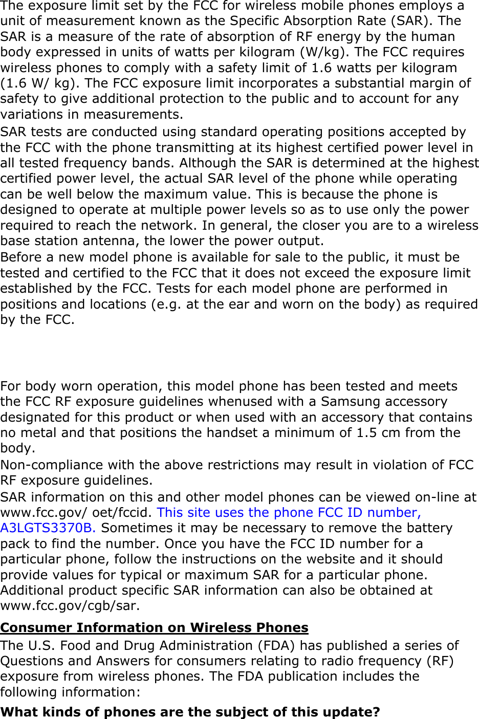   The exposure limit set by the FCC for wireless mobile phones employs a unit of measurement known as the Specific Absorption Rate (SAR). The SAR is a measure of the rate of absorption of RF energy by the human body expressed in units of watts per kilogram (W/kg). The FCC requires wireless phones to comply with a safety limit of 1.6 watts per kilogram (1.6 W/ kg). The FCC exposure limit incorporates a substantial margin of safety to give additional protection to the public and to account for any variations in measurements. SAR tests are conducted using standard operating positions accepted by the FCC with the phone transmitting at its highest certified power level in all tested frequency bands. Although the SAR is determined at the highest certified power level, the actual SAR level of the phone while operating can be well below the maximum value. This is because the phone is designed to operate at multiple power levels so as to use only the power required to reach the network. In general, the closer you are to a wireless base station antenna, the lower the power output. Before a new model phone is available for sale to the public, it must be tested and certified to the FCC that it does not exceed the exposure limit established by the FCC. Tests for each model phone are performed in positions and locations (e.g. at the ear and worn on the body) as required by the FCC.     For body worn operation, this model phone has been tested and meets the FCC RF exposure guidelines whenused with a Samsung accessory designated for this product or when used with an accessory that contains no metal and that positions the handset a minimum of 1.5 cm from the body.  Non-compliance with the above restrictions may result in violation of FCC RF exposure guidelines. SAR information on this and other model phones can be viewed on-line at www.fcc.gov/ oet/fccid. This site uses the phone FCC ID number, A3LGTS3370B. Sometimes it may be necessary to remove the battery pack to find the number. Once you have the FCC ID number for a particular phone, follow the instructions on the website and it should provide values for typical or maximum SAR for a particular phone. Additional product specific SAR information can also be obtained at www.fcc.gov/cgb/sar. Consumer Information on Wireless Phones The U.S. Food and Drug Administration (FDA) has published a series of Questions and Answers for consumers relating to radio frequency (RF) exposure from wireless phones. The FDA publication includes the following information: What kinds of phones are the subject of this update? 