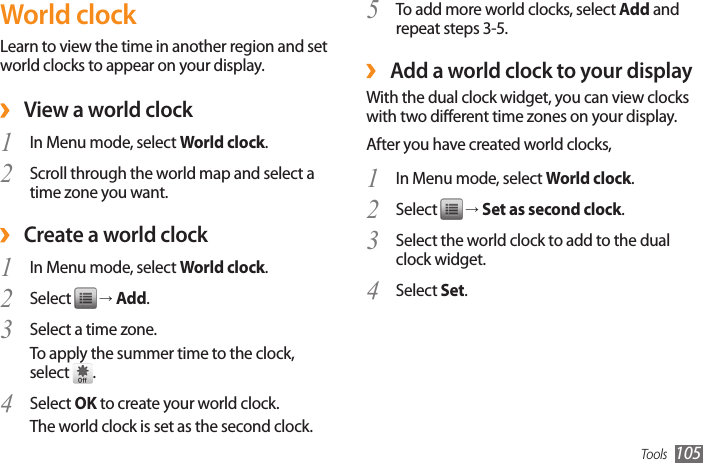 Tools 105To add more world clocks, select 5  Add and repeat steps 3-5. ›Add a world clock to your displayWith the dual clock widget, you can view clocks with two dierent time zones on your display.After you have created world clocks,In Menu mode, select 1  World clock.Select 2   → Set as second clock.Select the world clock to add to the dual 3 clock widget.Select4   Set.World clockLearn to view the time in another region and set world clocks to appear on your display. ›View a world clockIn Menu mode, select 1  World clock. Scroll through the world map and select a 2 time zone you want. ›Create a world clockIn Menu mode, select 1  World clock.Select 2   → Add. Select a time zone.3 To apply the summer time to the clock, select  .Select 4  OK to create your world clock.The world clock is set as the second clock.
