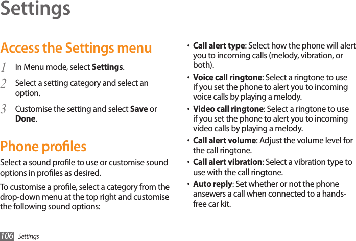 Settings106SettingsAccess the Settings menuIn Menu mode, select 1  Settings.Select a setting category and select an 2 option.Customise the setting and select 3  Save or Done.Phone prolesSelect a sound prole to use or customise sound options in proles as desired. To customise a prole, select a category from the drop-down menu at the top right and customise the following sound options:Call alert type• : Select how the phone will alert you to incoming calls (melody, vibration, or both).• Voice call ringtone: Select a ringtone to use if you set the phone to alert you to incoming voice calls by playing a melody.• Video call ringtone: Select a ringtone to use if you set the phone to alert you to incoming video calls by playing a melody.Call alert volume• : Adjust the volume level for the call ringtone.Call alert vibration• : Select a vibration type to use with the call ringtone.Auto reply• : Set whether or not the phone ansewers a call when connected to a hands-free car kit.