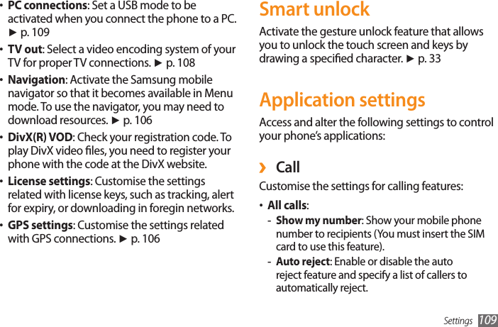 Settings 109Smart unlockActivate the gesture unlock feature that allows you to unlock the touch screen and keys by drawing a specied character. ► p. 33Application settingsAccess and alter the following settings to control your phone’s applications: ›CallCustomise the settings for calling features:All calls• : Show my number - : Show your mobile phone number to recipients (You must insert the SIM card to use this feature).Auto reject - : Enable or disable the auto reject feature and specify a list of callers to automatically reject.PC connections• : Set a USB mode to be activated when you connect the phone to a PC. ► p. 109TV out• : Select a video encoding system of your TV for proper TV connections. ► p. 108Navigation• : Activate the Samsung mobile navigator so that it becomes available in Menu mode. To use the navigator, you may need to download resources. ► p. 106DivX(R) VOD• : Check your registration code. To play DivX video les, you need to register your phone with the code at the DivX website.License settings• : Customise the settings related with license keys, such as tracking, alert for expiry, or downloading in foregin networks.GPS settings• : Customise the settings related with GPS connections. ► p. 106