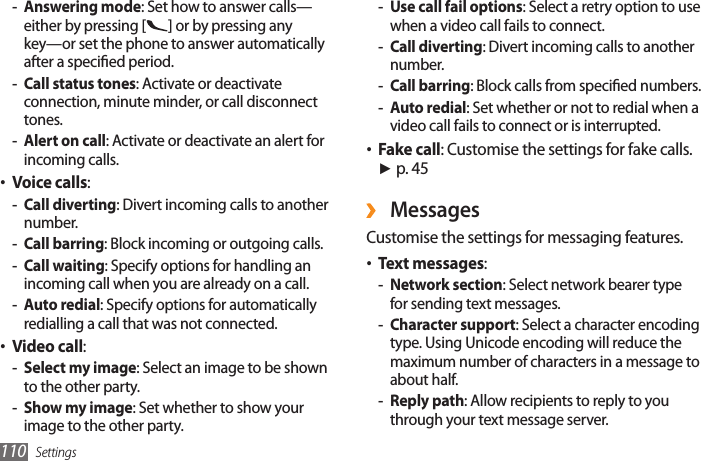 Settings110Use call fail options - : Select a retry option to use when a video call fails to connect.Call diverting - : Divert incoming calls to another number.Call barring - : Block calls from specied numbers.Auto redial - : Set whether or not to redial when a video call fails to connect or is interrupted.Fake call• : Customise the settings for fake calls. ► p. 45 ›MessagesCustomise the settings for messaging features.Text messages• :Network section - : Select network bearer type for sending text messages.Character support - : Select a character encoding type. Using Unicode encoding will reduce the maximum number of characters in a message to about half.Reply path - : Allow recipients to reply to you through your text message server.Answering mode - : Set how to answer calls— either by pressing [ ] or by pressing any key—or set the phone to answer automatically after a specied period.Call status tones - : Activate or deactivate connection, minute minder, or call disconnect tones.Alert on call - : Activate or deactivate an alert for incoming calls.Voice calls• : Call diverting - : Divert incoming calls to another number.Call barring - : Block incoming or outgoing calls.Call waiting - : Specify options for handling an incoming call when you are already on a call.Auto redial - : Specify options for automatically redialling a call that was not connected.Video call• : Select my image - : Select an image to be shown to the other party.Show my image - : Set whether to show your image to the other party.
