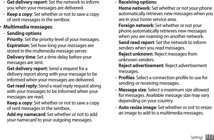 Settings 111Receiving options - : Home network: Set whether or not your phone automatically retrieves new messages when you are in your home service area.Foreign network: Set whether or not your phone automatically retrieves new messages when you are roaming on another network.Send read report: Set the network to inform senders when you read messages.Reject unknown: Reject messages from unknown senders.Reject advertisement: Reject advertisement messages.Proles - : Select a connection prole to use for sending or receiving messages.Message size - : Select a maximum size allowed for messages. Available message size may vary depending on your country.Auto resize image - : Set whether or not to resize an image to add to a multimedia messages.Get delivery report - : Set the network to inform you when your messages are delivered.Keep a copy - : Set whether or not to save a copy of sent messages in the sentbox.Multimedia messages• :Sending options -Priority: Set the priority level of your messages.Expiration: Set how long your messages are stored in the multimedia message server.Delivery time: Set a time delay before your messages are sent.Get delivery report: Send a request for a delivery report along with your message to be informed when your messages are delivered.Get read reply: Send a read-reply request along with your messages to be informed when your messages are read.Keep a copy: Set whether or not to save a copy of sent messages in the sentbox.Add my namecard: Set whether or not to add your namecard to your outgoing messages.