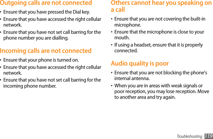 Troubleshooting 119Others cannot hear you speaking on a callEnsure that you are not covering the built-in •microphone.Ensure that the microphone is close to your •mouth.If using a headset, ensure that it is properly •connected.Audio quality is poorEnsure that you are not blocking the phone&apos;s •internal antenna.When you are in areas with weak signals or •poor reception, you may lose reception. Move to another area and try again.Outgoing calls are not connectedEnsure that you have pressed the Dial key.•Ensure that you have accessed the right cellular •network.Ensure that you have not set call barring for the •phone number you are dialling.Incoming calls are not connectedEnsure that your phone is turned on.•Ensure that you have accessed the right cellular •network.Ensure that you have not set call barring for the •incoming phone number.