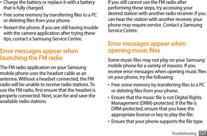 Troubleshooting 121If you still cannot use the FM radio after performing these steps, try accessing your desired station with another radio receiver. If you can hear the station with another receiver, your phone may require service. Contact a Samsung Service Centre.Error messages appear when opening music lesSome music les may not play on your Samsung mobile phone for a variety of reasons. If you receive error messages when opening music les on your phone, try the following:Free some memory by transferring les to a PC •or deleting les from your phone.Ensure that the music le is not Digital Rights •Management (DRM)-protected. If the le is DRM-protected, ensure that you have the appropriate license or key to play the le.Ensure that your phone supports the le type.•Charge the battery or replace it with a battery •that is fully charged.Free some memory by transferring les to a PC •or deleting les from your phone.Restart the phone. If you are still having trouble •with the camera application after trying these tips, contact a Samsung Service Centre.Error messages appear when launching the FM radioThe FM radio application on your Samsung mobile phone uses the headset cable as an antenna. Without a headset connected, the FM radio will be unable to receive radio stations. To use the FM radio, rst ensure that the headset is properly connected. Next, scan for and save the available radio stations.