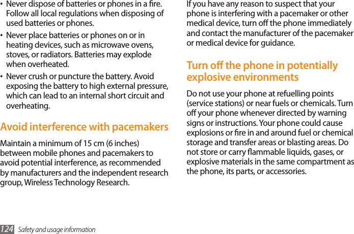 Safety and usage information124If you have any reason to suspect that your phone is interfering with a pacemaker or other medical device, turn o the phone immediately and contact the manufacturer of the pacemaker or medical device for guidance.Turn o the phone in potentially explosive environmentsDo not use your phone at refuelling points (service stations) or near fuels or chemicals. Turn o your phone whenever directed by warning signs or instructions. Your phone could cause explosions or re in and around fuel or chemical storage and transfer areas or blasting areas. Do not store or carry ammable liquids, gases, or explosive materials in the same compartment as the phone, its parts, or accessories.Never dispose of batteries or phones in a re. •Follow all local regulations when disposing of used batteries or phones.Never place batteries or phones on or in •heating devices, such as microwave ovens, stoves, or radiators. Batteries may explode when overheated.Never crush or puncture the battery. Avoid •exposing the battery to high external pressure, which can lead to an internal short circuit and overheating.Avoid interference with pacemakersMaintain a minimum of 15 cm (6 inches) between mobile phones and pacemakers to avoid potential interference, as recommended by manufacturers and the independent research group, Wireless Technology Research. 