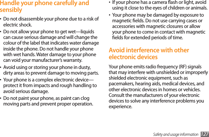 Safety and usage information 127If your phone has a camera ash or light, avoid •using it close to the eyes of children or animals.Your phone may be damaged by exposure to •magnetic elds. Do not use carrying cases or accessories with magnetic closures or allow your phone to come in contact with magnetic elds for extended periods of time.Avoid interference with other electronic devicesYour phone emits radio frequency (RF) signals that may interfere with unshielded or improperly shielded electronic equipment, such as pacemakers, hearing aids, medical devices, and other electronic devices in homes or vehicles. Consult the manufacturers of your electronic devices to solve any interference problems you experience.Handle your phone carefully and sensiblyDo not disassemble your phone due to a risk of •electric shock.Do not allow your phone to get wet—liquids •can cause serious damage and will change the colour of the label that indicates water damage inside the phone. Do not handle your phone with wet hands. Water damage to your phone can void your manufacturer’s warranty.Avoid using or storing your phone in dusty, •dirty areas to prevent damage to moving parts.Your phone is a complex electronic device—•protect it from impacts and rough handling to avoid serious damage.Do not paint your phone, as paint can clog •moving parts and prevent proper operation.