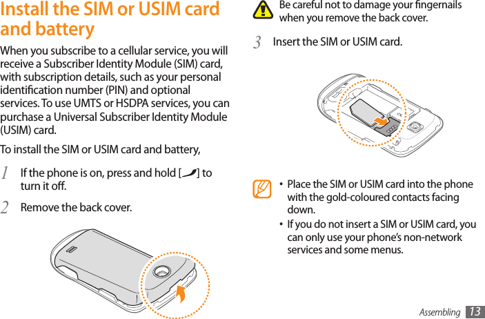 Assembling 13Be careful not to damage your ngernails when you remove the back cover.Insert the SIM or USIM card.3 Place the SIM or USIM card into the phone •with the gold-coloured contacts facing down.If you do not insert a SIM or USIM card, you •can only use your phone’s non-network services and some menus.Install the SIM or USIM card and batteryWhen you subscribe to a cellular service, you will receive a Subscriber Identity Module (SIM) card, with subscription details, such as your personal identication number (PIN) and optional services. To use UMTS or HSDPA services, you can purchase a Universal Subscriber Identity Module (USIM) card.To install the SIM or USIM card and battery,If the phone is on, press and hold [1  ] to turn it o.Remove the back cover.2 