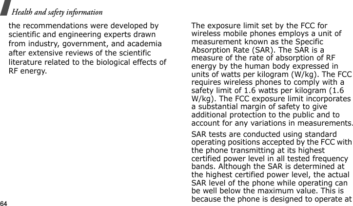 Health and safety information64the recommendations were developed by scientific and engineering experts drawn from industry, government, and academia after extensive reviews of the scientific literature related to the biological effects of RF energy.The exposure limit set by the FCC for wireless mobile phones employs a unit of measurement known as the Specific Absorption Rate (SAR). The SAR is a measure of the rate of absorption of RF energy by the human body expressed in units of watts per kilogram (W/kg). The FCC requires wireless phones to comply with a safety limit of 1.6 watts per kilogram (1.6 W/kg). The FCC exposure limit incorporates a substantial margin of safety to give additional protection to the public and to account for any variations in measurements.SAR tests are conducted using standard operating positions accepted by the FCC with the phone transmitting at its highest certified power level in all tested frequency bands. Although the SAR is determined at the highest certified power level, the actual SAR level of the phone while operating can be well below the maximum value. This is because the phone is designed to operate at E840-2.fm  Page 42  Monday, May 14, 2007  9:04 AM