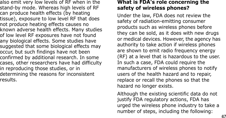 67also emit very low levels of RF when in the stand-by mode. Whereas high levels of RF can produce health effects (by heating tissue), exposure to low level RF that does not produce heating effects causes no known adverse health effects. Many studies of low level RF exposures have not found any biological effects. Some studies have suggested that some biological effects may occur, but such findings have not been confirmed by additional research. In some cases, other researchers have had difficulty in reproducing those studies, or in determining the reasons for inconsistent results.What is FDA&apos;s role concerning the safety of wireless phones?Under the law, FDA does not review the safety of radiation-emitting consumer products such as wireless phones before they can be sold, as it does with new drugs or medical devices. However, the agency has authority to take action if wireless phones are shown to emit radio frequency energy (RF) at a level that is hazardous to the user. In such a case, FDA could require the manufacturers of wireless phones to notify users of the health hazard and to repair, replace or recall the phones so that the hazard no longer exists.Although the existing scientific data do not justify FDA regulatory actions, FDA has urged the wireless phone industry to take a number of steps, including the following:E840-2.fm  Page 45  Monday, May 14, 2007  9:04 AM